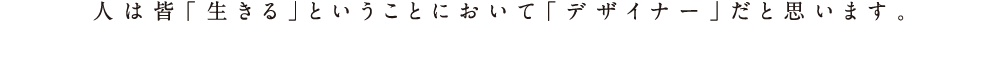人は皆「生きる」ということにおいて「デザイナー」だと思います。